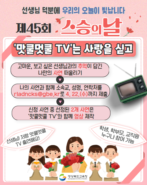 선생님 덕분에 우리의 오늘이 빛납니다. 제45회 스승의 날 ‘맛쿨멋쿨 TV’는 사랑을 싣고. 고마운, 보고 싶은 선생님과의 추억이 담긴 나만의 사연 떠올리기 > 나의 사연과 함께 소속교, 성명, 연락처를 rladncks@gbe.kr로 4.22.(수)까지 제출>신청 사연 중 선정된 2개 사연은 ‘맛쿨멋쿨 TV’와 함께 영상 제작