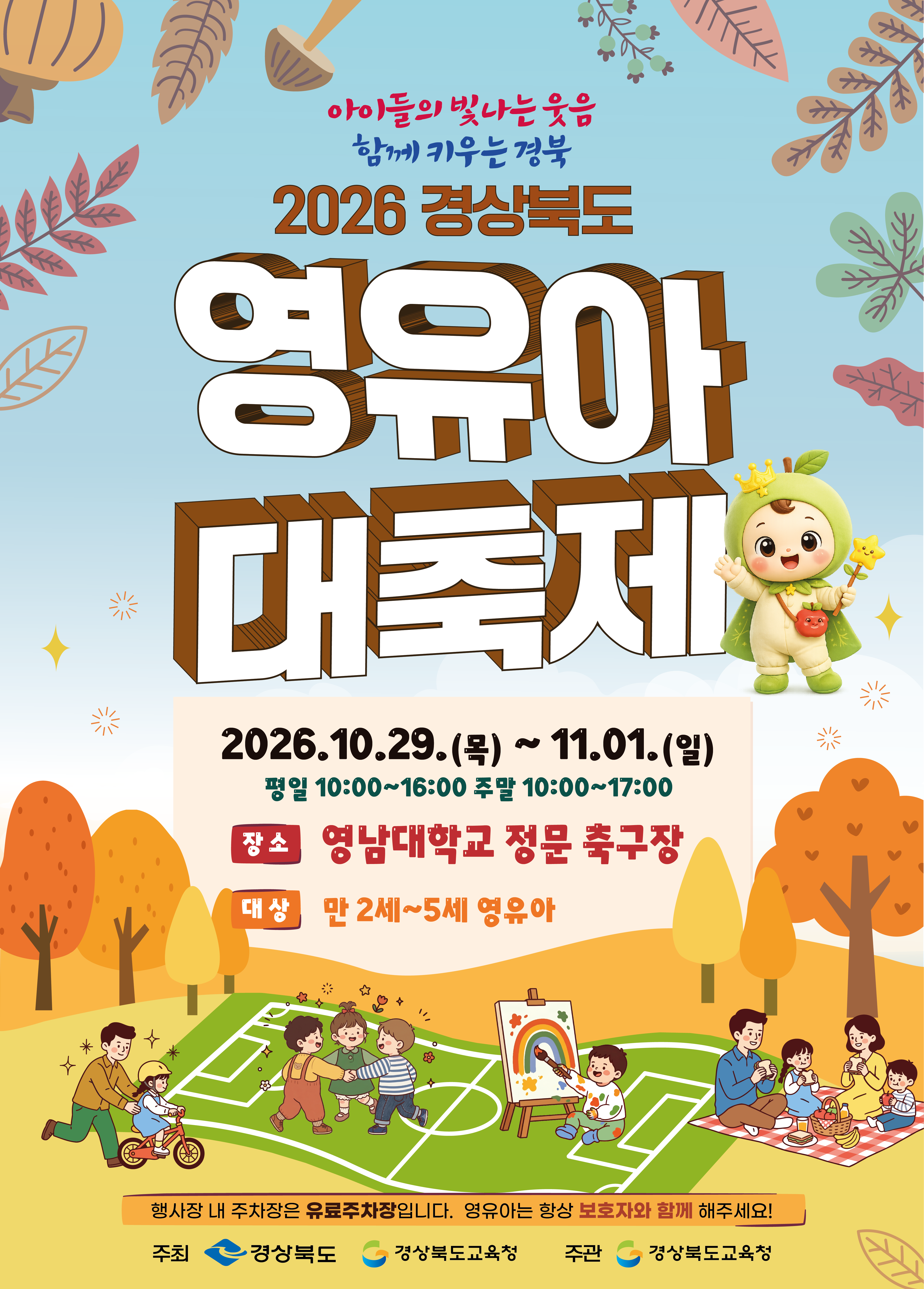아이들의 빛나는 웃음. 함께 키우는 경북. 2026 경상북도 영유아 대축제. 2026.10.29.(목) ~ 11.01.(일) 평일 10:00~16:00 주말 10:00~17:00. 장소: 영남대학교 정문 축구장. 대상: 만 2세~5세 영유아. 행사장 내 주차장은 유료주차장입니다. 영유아는 항상 보호자와 함께 해주세요! 주최: 경상북도, 경상북도교육청. 주관: 경상북도교육청