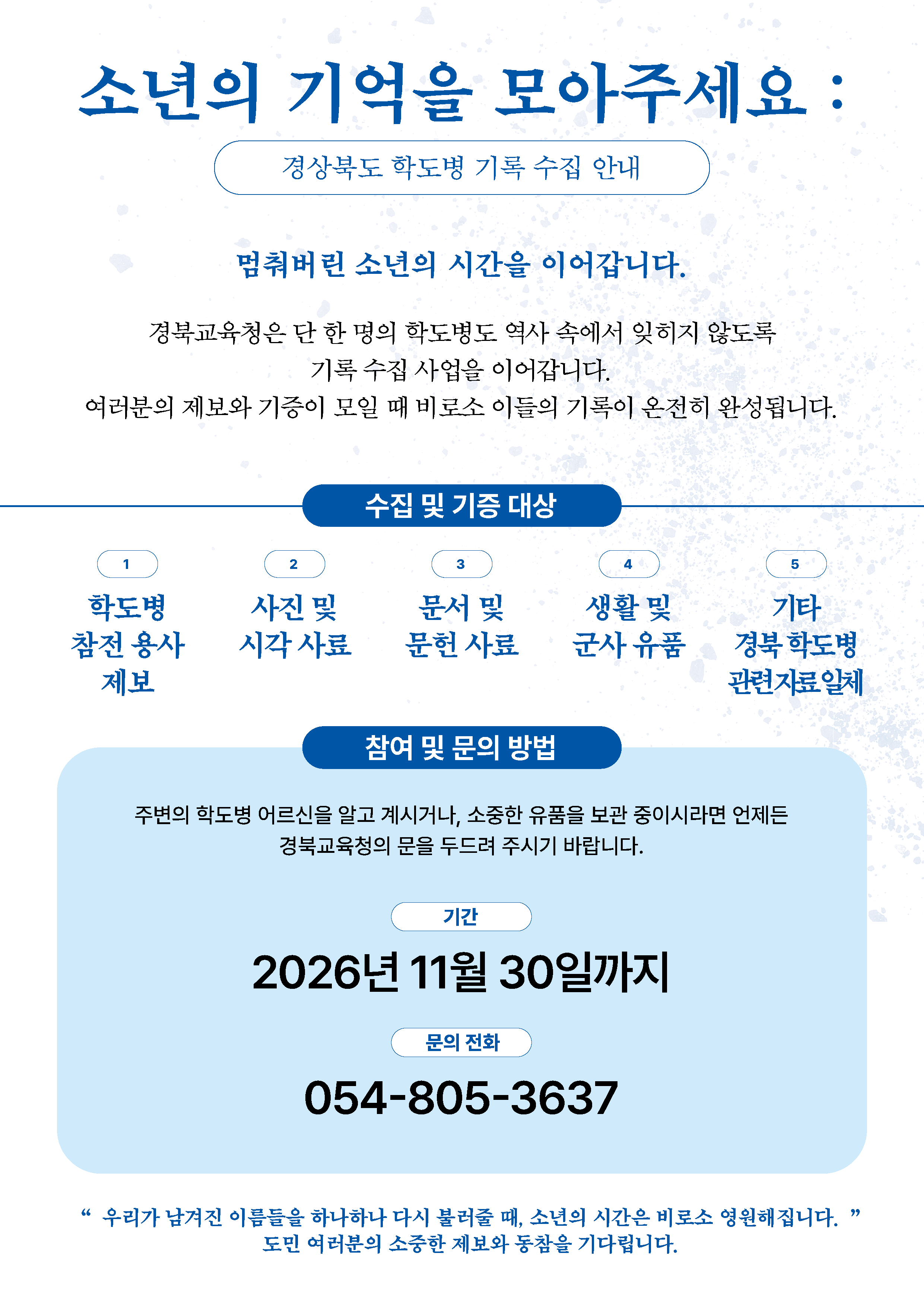 소년의 기억을 모아주세요:경상북도 학도병 기록 수집 안내. 멈춰버린 소년의 시간을 이어갑니다. 경북교육청은 단 한 명의 학도병도 역사 속에서 잊히지 않도록 기록 수집 사업을 이어갑니다. 여러분의 제보와 기증이 모일 때 비로소 이들의 기록이 온전히 완성됩니다. 수집 및 기증 대상. 1학도병 참전 용사 제보 2사진 및 시각 사료 3 문서 및 문헌 사료 4 생활 및 군사 유품 5 기타 경북 학도병 관련자료 일체 참여 및 문의 방법. 주변의 학도병 어르신을 알고 계시거나, 소중한 유품을 보관 중이시라면 언제든 경북교육청의 문을 두드려 주시기 바랍니다. 기간. 2026년 11월 30일까지 문의 전화 054-805-3637