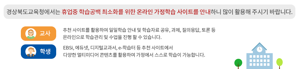 경상북도교육청에서는 휴업중 학습공백 최소화를 위한 온라인 가정학습 사이트를 안내하니 많이 활용해주시기 바랍니다.-교사:추천 사이트를 활용하여 일일학습 안내 및 학습자료 공유, 과제, 질의응답, 토론등 온라인으로 학습관리 및 수업을 진행 할 수 있습니다.-학생:EBSi, 에듀넷, 디지털교과서, e-학습터 등 추천 사이트에서 다양한 멀티미디어 콘텐츠를 활용하여 가정에서 스스로 학습이 가능합니다.