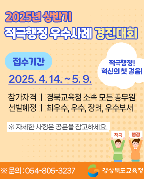 2025년 상반기 적극행정 우수사례 경진대회 접수기간 : 2025. 4. 14.(월) 9시 ~ 2025. 5. 9.(금) 적극적행정! 혁신의 첫 걸음! 참가자격 : 경북교육청 소속 모든 공무원 선발예정 : 최우수, 우수, 장려, 우수부서 ※자세한 사항은 공문을 참고하세요 ※문의 : 054-805-3237 경상북도교육청