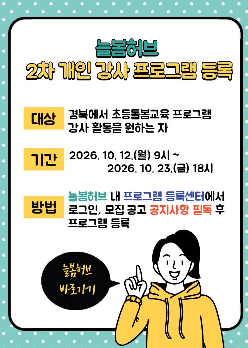 늘봄허브 2차 개인 강사 프로그램 등록. 대상: 경북에서 초등돌봄교육 프로그램 강사 활동을 원하는 자 . 기간: 2026. 10. 12.(월) 9시~ 2026. 10. 23.(금) 18시. 방법: 늘봄허브 내 프로그램 등록센터에서 로그인, 모집 공고 공지사항 필독 후 프로그램 등록. 늘봄허브 바로가기