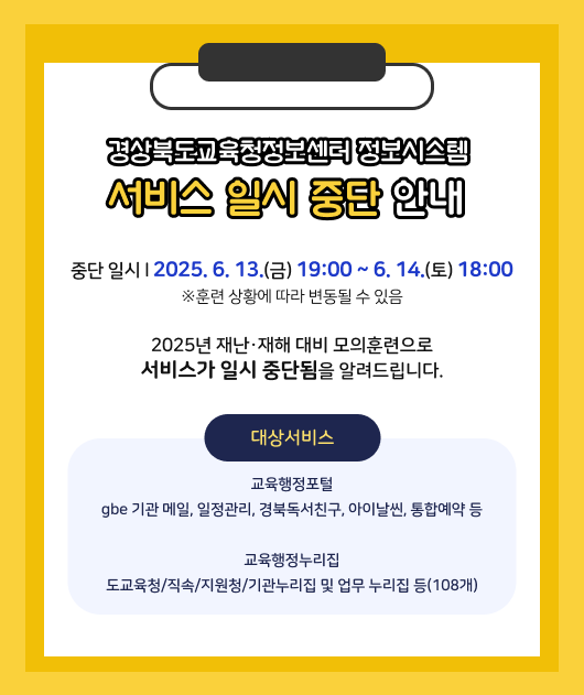 경상북도교육청정보센터  정보시스템 서비스 일시 중단 안내  중단일시 2025. 6. 13.(금) 19:00 ~ 6.14.(토) 18:00  ※ 훈련상황에 따라 변동될 수 있음  2025년 재난재해 대비 모의훈련으로  서비스가 일시 중단됨을 알려드립니다.  대상서비스 교육행정포털  gbe 기관 메일, 일정관리 ,경북독서친구, 아이날씬, 통합예약 등  교육행정누리집 도교육청/직속/지원청/기관누리집 및 업무 누리집 등(108개)