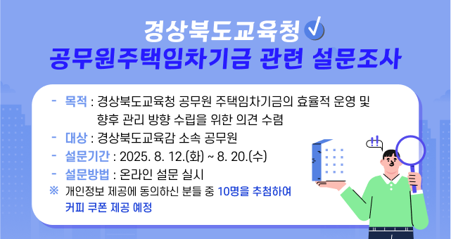 경상북도교육청 공무원주택임차기금 관련 설문조사 목적: 경상북도교육청 공무원 주택임차기금의 효율적 운영 및 향후 관리 방향 수립을 위한 의견 수렴 대상: 경상북도교육감 소속 공무원 설문기간 : 2025. 8. 12.(화) ~ 8.20.(수) 설문방법: 온라인 설문실시 ※ 개인정보 제공에 동의하신 분들 중 10명을 추첨하여 커피 쿠폰 제공 예정