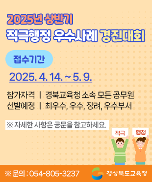 2025년 상반기 적극행정 우수사례 경진대회 접수기간 : 2025. 4. 14.(월) 9시 ~ 2025. 5. 9.(금) 적극적행정! 혁신의 첫 걸음! 참가자격 : 경북교육청 소속 모든 공무원 선발예정 : 최우수, 우수, 장려, 우수부서 ※자세한 사항은 공문을 참고하세요 ※문의 : 054-805-3237 경상북도교육청