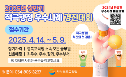 2025년 상반기 적극행정 우수사례 경진대회 접수기간 : 2025. 4. 14.(월) 9시 ~ 2025. 5. 9.(금) 적극적행정! 혁신의 첫 걸음! 참가자격 : 경북교육청 소속 모든 공무원 선발예정 : 최우수, 우수, 장려, 우수부서 ※자세한 사항은 공문을 참고하세요 ※문의 : 054-805-3237 경상북도교육청