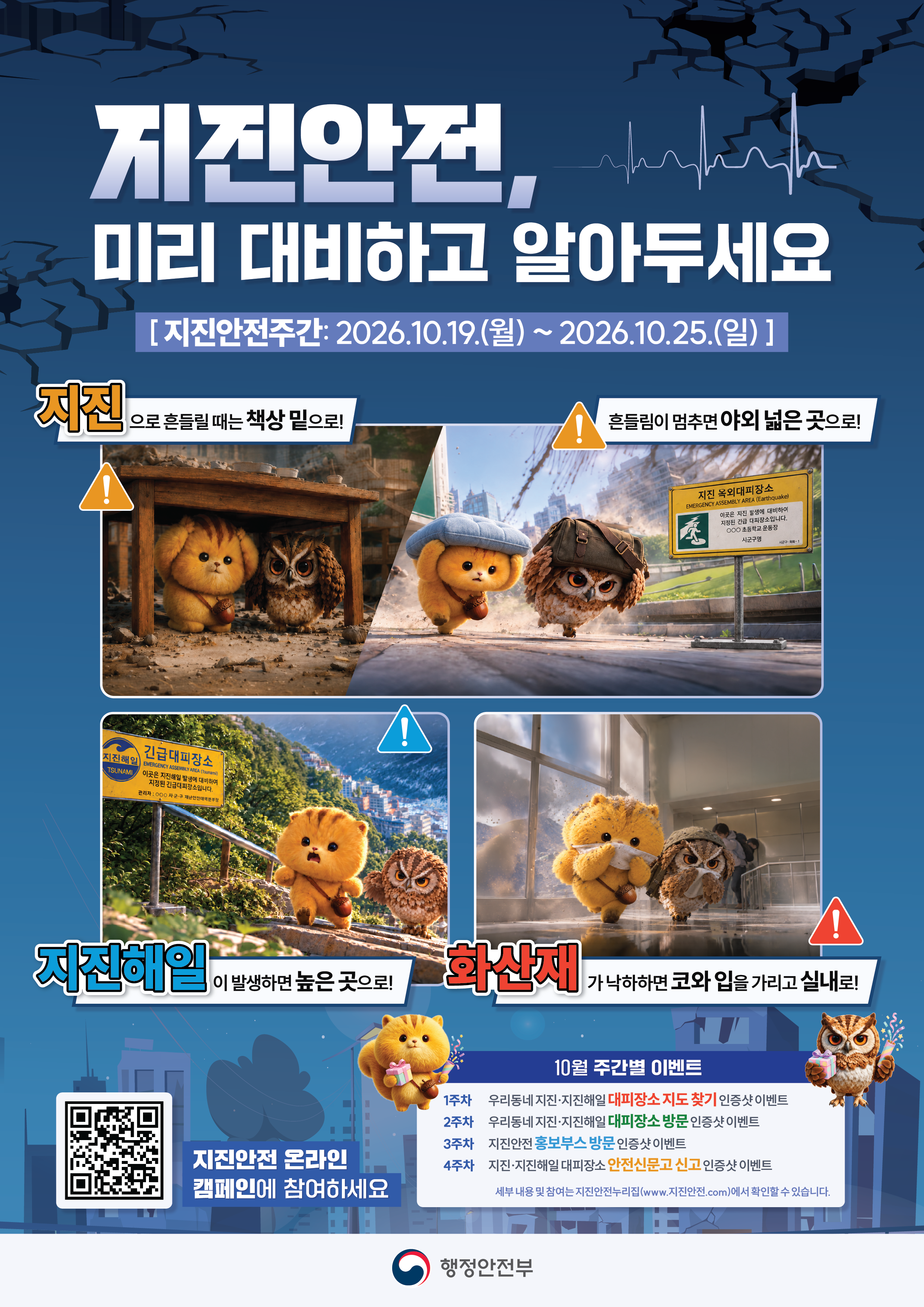 지진안전, 미리 대비하고 알아두세요 [지진안전주간: 2026.10.19.(월) ~ 2026.10.25.(일) ] 지진으로 흔들릴 때는 책상 밑으로! 흔들림이 멈추면 야외 넓은 곳으로! 자진해일이 발생하면 높은 곳으로! 화산재가 낙하하면 코와 입을 가리고 실내로! 10월 주간별 이벤트 1주차 우리동네 지진·지진해일 대피장소 지도 찾기 인증샷 이벤트 2주차 우리동네 지진·지진해일 대피장소 방문 인증샷 이벤트 3주차 지진안전 홍보부스 방문 인증샷 이벤트 4주차 지진·지진해일 대피장소 안전신문고 신고 인증샷 이벤트 세부 내용 및 참여는 지진안전누리집(www.지진안전.com)에서 확인할 수 있습니다. 행정안전부