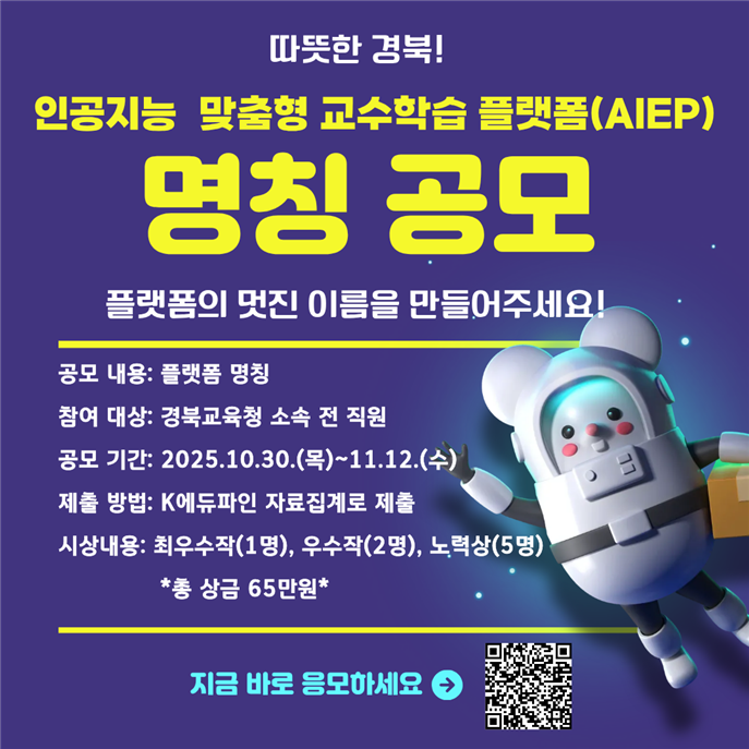 인공지능 맞춤형 교수학습 플랫폼(AIEP) 명칭 공모 플랫폼의 멋진 이름을 만들어주세요! 공모 내용: 플랫폼명칭 참여 대상: 경북교육청 소속 전 직원 공모 기간: 2025.10.30.(목)~11.12.(수) 제출 방법: K에듀파인 자료집계로 제출 시상내용: 최우수작(1명), 우수작(2명), 노력상(5명) *총 상금 65만원* 지금 바로 응모하세요