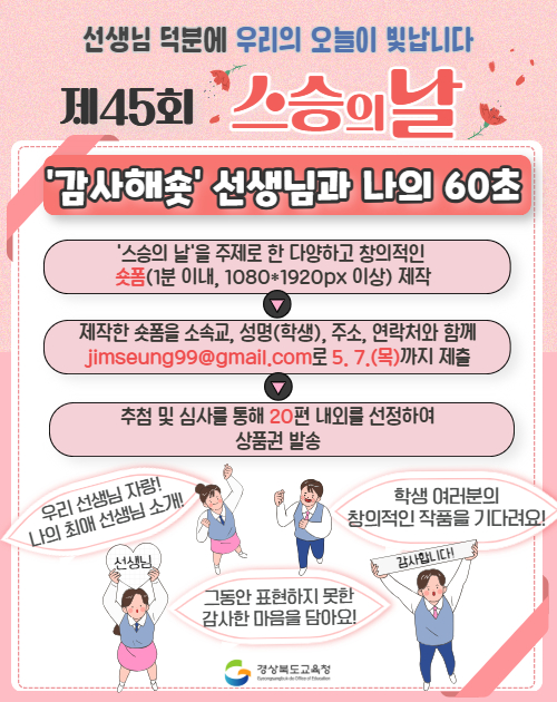 선생님 덕분에 우리의 오늘이 빛납니다. 제45회 스승의 날 ‘감사해숏’ 선생님과 나의 60초. '스승의 날을 주제로 한 다양하고 창의적인 숏폼(1분 이내, 1080*1920px 이상) 제작>제작한 숏폼을 소속교, 성명(학생), 주소, 연락처와 함께 jimseung99@gmail.com로 5.7.(목)까지 제출>추첨 및 심사를 통해 20편 내외를 선정하여 상품권 발송