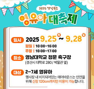 2025 경상북도 영유아 대축제 일시 2025. 9. 25. (목) ~ 2025. 9. 28. (일) 평일 10:00~16:00 주말 10:00~17:00 장소 영남대학교 정문 축구장(경산시 대학로 280/박물관 옆) 대상 2~7세 영유아 행사장 내 비치돠어있는 에어반우스는 안전을 위해 신장 120cm까지만 이용이 가능합니다 *행사장 내 주차장은 유료주차장입니다.