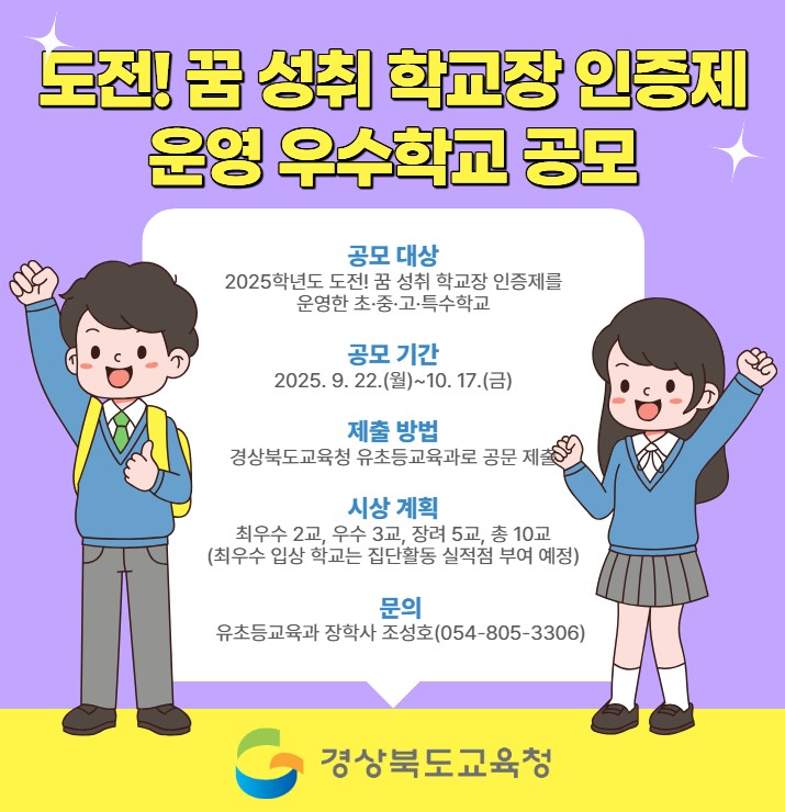 도전! 꿈 성취 학교장 인증제 운영 우수학교 공모 공모 대상 2025학년도 도전! 꿈 성취 학교장 인증제를 운영한 초·중·고·특수학교 공모 기간 2025. 9. 22.(월)~10.17.(금) 제출 방법 경상북도교육청 유초등교육과로 공문 제출 시상 계획 최우수 2교, 우수 3교, 장려 5교, 총 10교(최우수 입상 학교는 집단활동 실적점 부여 예정) 문의 유초등교육과 장학사 조성호(054-805-3306) 경상북도교육청
