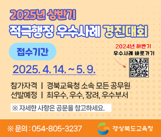  2025년 상반기 적극행정 우수사례 경진대회 접수기간 : 2025. 4. 14.(월) 9시 ~ 2025. 5. 9.(금) 적극적행정! 혁신의 첫 걸음! 참가자격 : 경북교육청 소속 모든 공무원 선발예정 : 최우수, 우수, 장려, 우수부서 ※자세한 사항은 공문을 참고하세요 ※문의 : 054-805-3237 경상북도교육청