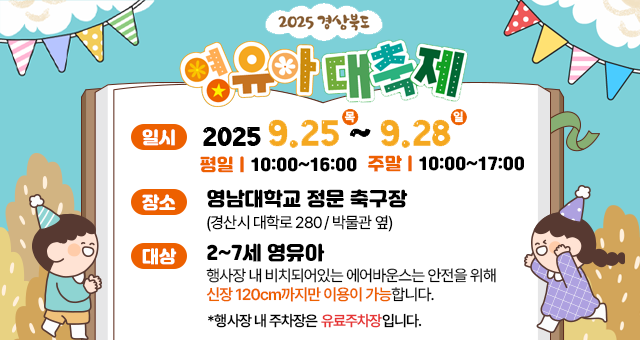 2025 경상북도 영유아 대축제 일시 2025. 9. 25. (목) ~ 2025. 9. 28. (일) 평일 10:00~16:00 주말 10:00~17:00 장소 영남대학교 정문 축구장(경산시 대학로 280/박물관 옆) 대상 2~7세 영유아 행사장 내 비치돠어있는 에어반우스는 안전을 위해 신장 120cm까지만 이용이 가능합니다 *행사장 내 주차장은 유료주차장입니다.