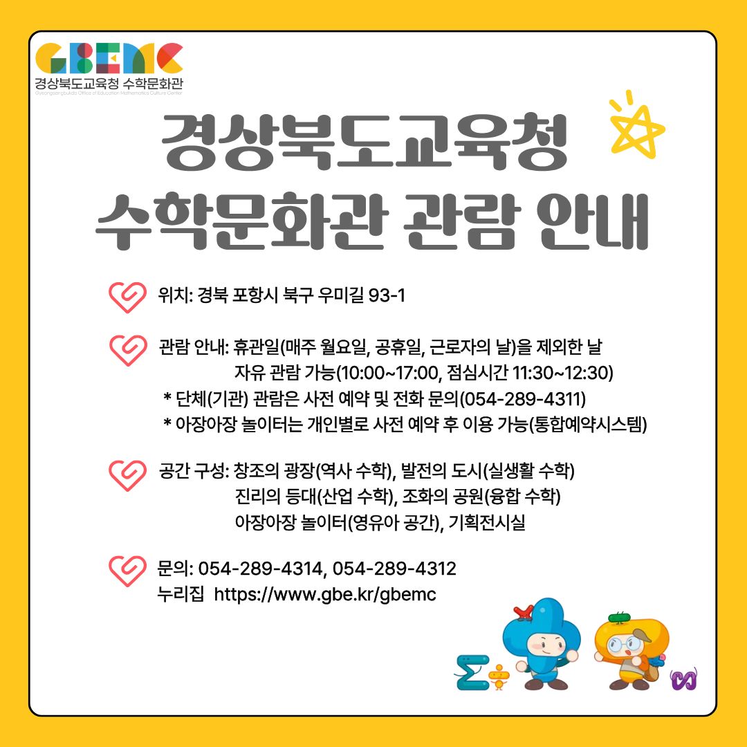 경상북도교육청 수학문화관 관람 안내 위치: 경북 포상시 북구 우미길 93-1 관람 안내: 휴관일(매주 월요일, 공휴일, 근로자의 날)을 제외한 자유 관람 가능(10:00~17:00, 점심시간 11:30~12:30) * 단체(기관) 관람은 사전 예약 및 전화 문의(054-289-4311) *아장아장 놀이터는 개인별로 사전 예약후 이용 가능(통합예약시스템) 공간 구성: 창조의 광장(역사 수학), 발전의 도시(실생활 수학) 진리의 등대(산업수학), 조화의 공원(융합 수학) 아장아장 놀이터(영유아 공간), 기획전시실 문의: 054-289-4314, 054-289-4312 누리집 https://www.gbe.kr/gbemc