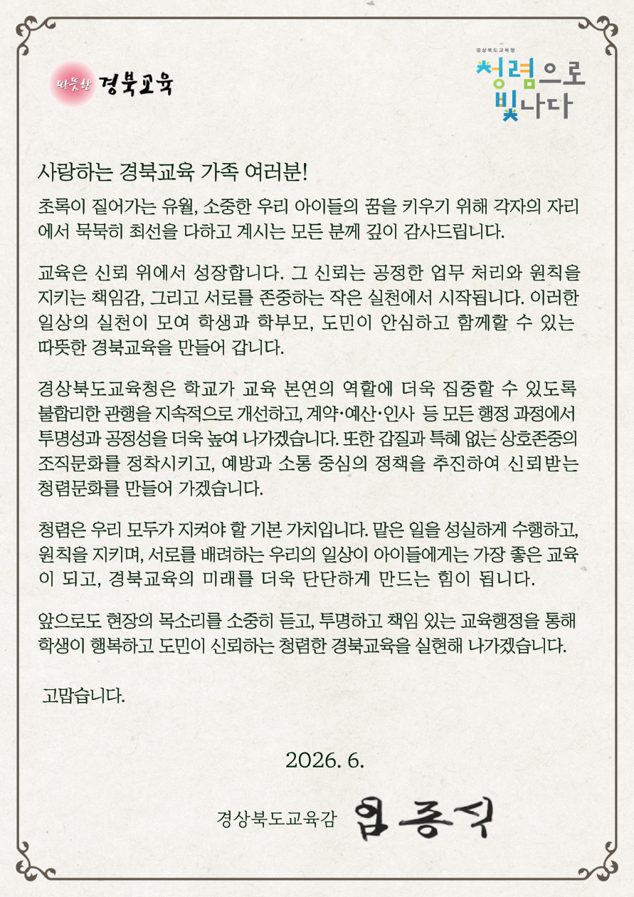 사랑하는 경북교육 가족 여러분! 초록이 짙어가는 유월, 소중한 우리 아이들의 꿈을 키우기 위해 각자의 자리 에서 묵묵히 최선을 다하고 계시는 모든 분께 깊이 감사드립니다.  교육은 신뢰 위에서 성장합니다. 그 신뢰는 공정한 업무 처리와 원칙을 지키는 책임감, 그리고 서로를 존중하는 작은 실천에서 시작됩니다. 이러한 일상의 실천이 모여 학생과 학부모, 도민이 안심하고 함께할 수 있는 따뜻한 경북교육을 만들어 갑니다.  경상북도교육청은 학교가 교육 본연의 역할에 더욱 집중할 수 있도록 불합리한 관행을 지속적으로 개선하고, 계약·예산·인사 등 모든 행정 과정에서 투명성과 공정성을 더욱 높여 나가겠습니다. 또한 갑질과 특혜 없는 상호존중의 조직문화를 정착시키고, 예방과 소통 중심의 정책을 추진하여 신뢰받는 청렴문화를 만들어 가겠습니다.  청렴은 우리 모두가 지켜야 할 기본 가치입니다. 맡은 일을 성실하게 수행하고, 원칙을 지키며, 서로를 배려하는 우리의 일상이 아이들에게는 가장 좋은 교육 이 되고, 경북교육의 미래를 더욱 단단하게 만드는 힘이 됩니다.  앞으로도 현장의 목소리를 소중히 듣고, 투명하고 책임 있는 교육행정을 통해 학생이 행복하고 도민이 신뢰하는 청렴한 경북교육을 실현해 나가겠습니다. 고맙습니다. 2026. 6. 경상북도교육감 임종식