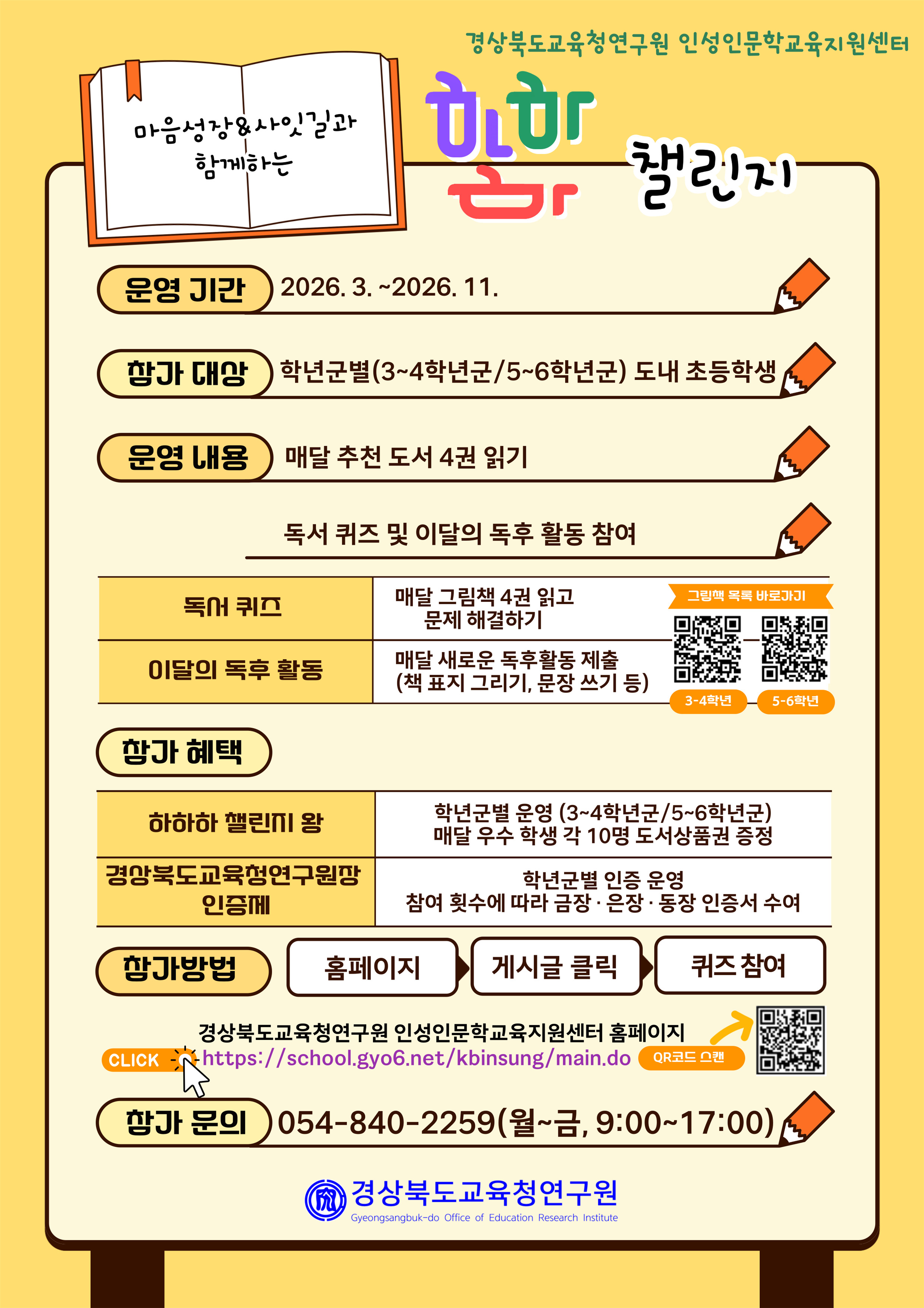 마음성장&사잇길과 함께하는 하하하 챌린지 운영기간 2026.3.~2026.11. 참가 대상 학년군별(3~4학년군/5~6학년군) 도내 초등학생 운영 내용 매달 추천 도서 4권 일기 독서퀴즈 및 이달의 독후 활동 참여 독서 퀴즈 매달 그림책 4권 읽고 문제 해결하기 이달의 독후 활동 매달 새로운 독후활동 제출(책 표지 그리기, 문장 쓰기 등) 참가  혜택 하하하 챌린지 왕 학년군별 운영(3~4학년군/5~6학년군) 매달 우수 학생 각 10명 도서상품권 증정 경상북도교육청연구원장인증제 학년군별 인증 운영 참여 횟수에 따라 금장·은장·동장 인증서 수여 참가방법 홈페이지>게시글 클릭>퀴즈 참여 경상북도교육청연구원 인성인문학교육지원센터 홈페이지  https://school.gyo6.net/kbinsung/main.do 참가 문의 054-840-2259(월~금, 9:00~17:00) 경상북도교육청연구원