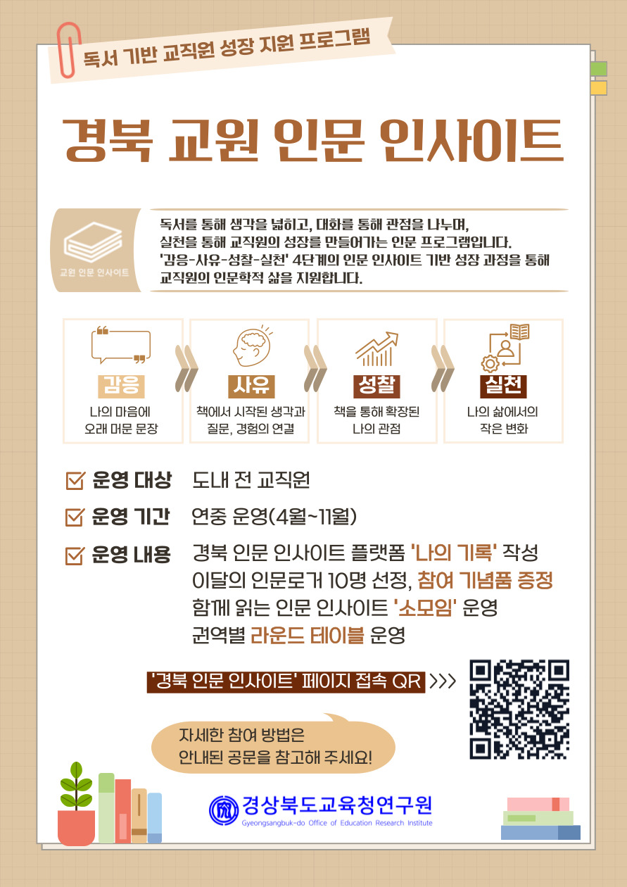 독서 기반 교직원 성장 지원 프로그램. 경북 교원 인문 인사이트. 독서를 통해 생각을 넓히고, 대화를 통해 관점을 나누며, 실천을 통해 교직원의 성장을 만들어가는 인문 프로그램입니다.  '감응-사유-성찰-실천' 4단계의 인문 인사이트 기반 성장 과정을 통해 교직원의 인문학적 삶을 지원합니다. ㅁ운영 대상: 도내 전 교직원 ㅁ운영 기간: 연중 운영(4월~11월) ㅁ운영 내용: 경북 인문 인사이트 플랫폼 '나의 기록' 작성. 이달의 인문로거 10명 선정, 참여 기념품 증정. 함께 읽는 인문 인사이트 '소모임' 운영. 권역별 라운드 테이블 운영.'경북 인문 인사이트' 페이지 접속 QR. 자세한 참여 방법은 안내된 공문을 참고해 주세요. 경상북도교육청연구원