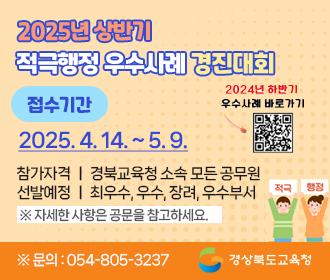 2025년 상반기 적극행정 우수사례 경진대회 접수기간 : 2025. 4. 14.(월) 9시 ~ 2025. 5. 9.(금) 적극적행정! 혁신의 첫 걸음! 참가자격 : 경북교육청 소속 모든 공무원 선발예정 : 최우수, 우수, 장려, 우수부서 ※자세한 사항은 공문을 참고하세요 ※문의 : 054-805-3237 경상북도교육청
