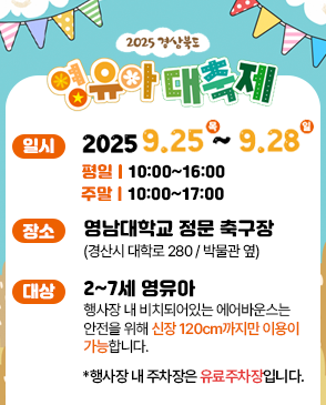 2025 경상북도 영유아 대축제 일시 2025. 9. 25. (목) ~ 2025. 9. 28. (일) 평일 10:00~16:00 주말 10:00~17:00 장소 영남대학교 정문 축구장(경산시 대학로 280/박물관 옆) 대상 2~7세 영유아 행사장 내 비치돠어있는 에어반우스는 안전을 위해 신장 120cm까지만 이용이 가능합니다 *행사장 내 주차장은 유료주차장입니다.