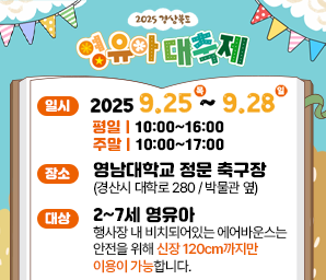 2025 경상북도 영유아 대축제 일시 2025. 9. 25. (목) ~ 2025. 9. 28. (일) 평일 10:00~16:00 주말 10:00~17:00 장소 영남대학교 정문 축구장(경산시 대학로 280/박물관 옆) 대상 2~7세 영유아 행사장 내 비치돠어있는 에어반우스는 안전을 위해 신장 120cm까지만 이용이 가능합니다 *행사장 내 주차장은 유료주차장입니다.