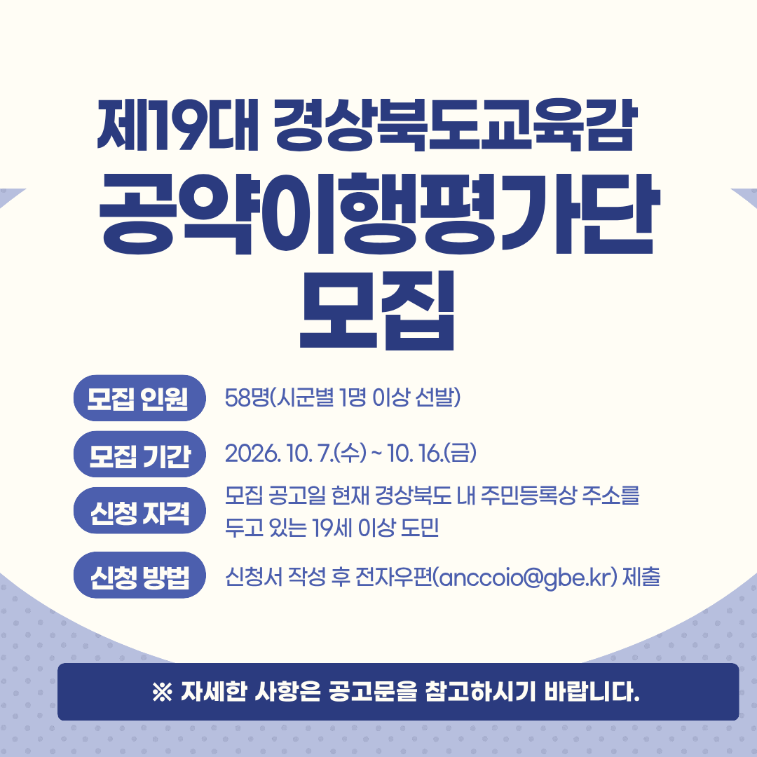 제19대 경상북도교육감 공약이행평가단 모집.  모집 인원: 58명(시군별 1명 이상 선발). 모집 기간: 2026.10.7.(수)~ 10.16.(금). 신청 자격: 모집 공고일 현재 경상북도 내 주민등록상 주소를 두고 있는 19세 이상 도민. 신청 방법: 신청서 작성 후 전자우편(anccoio@gbe.kr) 제출. 자세한 사항은 공고문을 참고하시기 바랍니다.(링크)