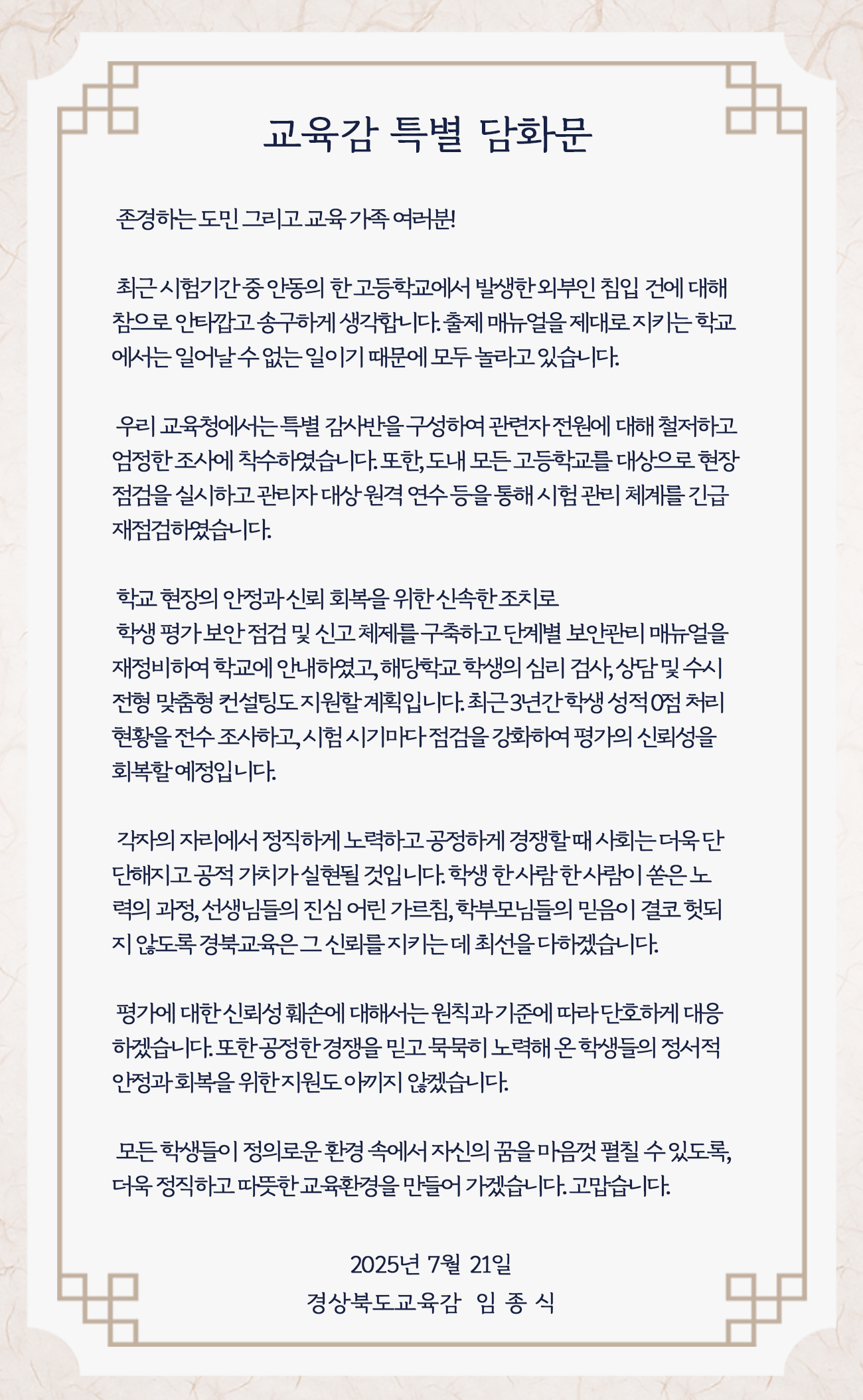  교육감 특별 담화문 존경하는도민 그리고 교육가족 여러분! 최근 시험기간중 안동의 한고등학교에서 발생한외부인 침입 건에 대해 참으로 안타깝고송구하게 생각합니다.출제 매뉴얼을 제대로 지키는 학교 에서는 일어날수없는일이기 때문에 모두 놀라고 있습니다. 우리교육청에서는 특별 감사반을 구성하여 관련자 전원에 대해 철저하고 엄정한 조사에 착수하였습니다.또한, 도내 모든 고등학교를 대상으로 현장 점검을 실시하고관리자 대상원격연수등을 통해 시험관리 체계를 긴급 재점검하였습니다. 학교현장의 안정과신뢰 회복을 위한신속한조치로 학생평가보안점검 및 신고체제를 구축하고 단계별 보안관리 매뉴얼을 재정비하여 학교에 안내하였고, 해당학교학생의 심리 검사,상담및수시 전형 맞춤형 컨설팅도 지원할계획입니다.최근3년간학생 성적 0점 처리 현황을 전수조사하고,시험시기마다점검을 강화하여 평가의 신뢰성을 회복할예정입니다. 각자의 자리에서 정직하게 노력하고 공정하게 경쟁할때 사회는 더욱단 단해지고공적가치실현될 것입니다.학생 한사람 한사람이 쏟은노 력의 과정, 선생님들의 진심 어린 가르침, 학부모님들의 믿음이 결코 헛되 지 않도록 경북교육은그 신뢰를지키는데 최선을다하겠습니다. 평가에 대한 신뢰성 훼손에 대해서는 원칙과 기준에 따라단호하게 대응 하겠습니다.또한공정한 경쟁을 믿고묵묵히 노력해온 학생들의 정서적 안정과회복을 위한지원도 아끼지 않겠습니다. 모든학생들이 정의로운 환경 속에서 자신의 꿈을 마음껏 펼칠 수 있도록, 더욱 정직하고 따뜻한교육환경을 만들어 가겠습니다.고맙습니다. 2025년 7월 21일 경상북도교육감 임종식
