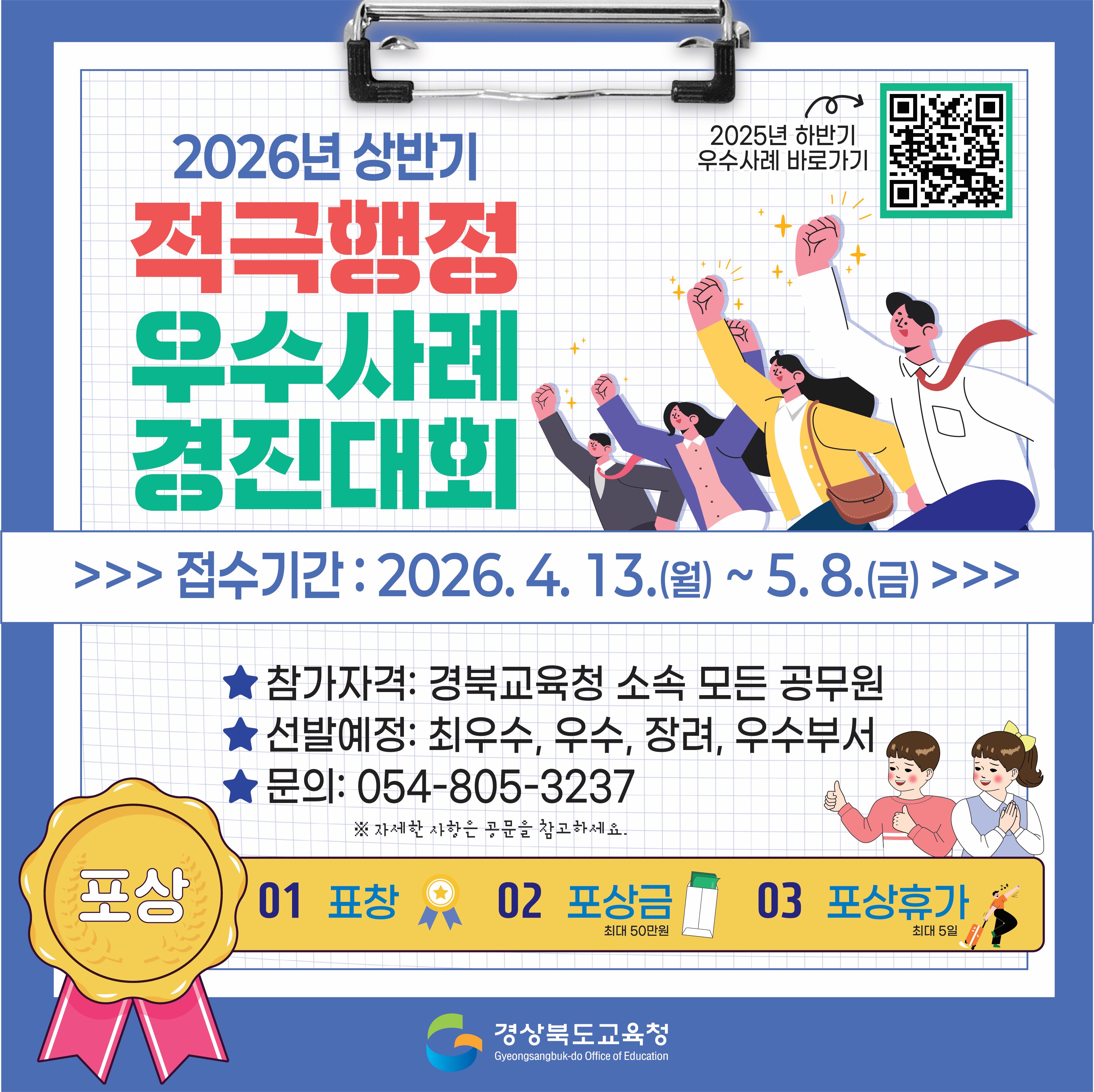 2026년 상반기 적극행정 우수사례 경진대회 접수기간: 2026. 4. 13.(월) ~ 5.8.(금) 참가자격: 경북교육청 소속 모든 공무원 선발예정: 최우수, 우수, 장려, 우수부서 문의: 054-805-3237 ※자세한 사항은 공문을 참고하세요. 포상 01 표창 02 포상금 최대 50만원 03 포상휴가 최대 5일 경상북도교육청