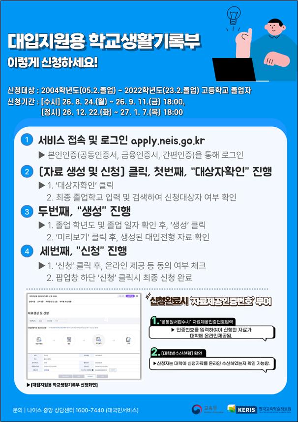 대입지원용 학교생활기록부 이렇게 신청하세요! 신청대상 : 2004학년도(05.2.졸업) ~ 2022학년도(23.2.졸업) 고등학교 졸업자 신청기간 : [수시] 26. 8. 24.(월) ~ 26. 9. 11.(금) 18:00, [정시] 26. 12. 22.(화) ~ 27. 1. 7.(목) 18:00 1 서비스 접속 및 로그인 apply.neis.go.kr ▶ 본인인증(공동인증서, 금융인증서, 간편인증)을 통해 로그인 2 [자료 생성 및 신청] 클릭, 첫번째, 