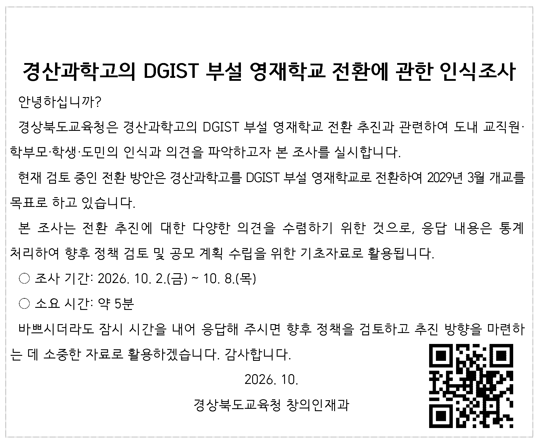 경산과학고의 DGIST 부설 영재학교 전환에 관한 인식조사 . 안녕하십니까?  경상북도교육청은 경산과학고의 DGIST 부설 영재학교 전환 추진과 관련하여 도내 교직원·학부모·학생·도민의 인식과 의견을 파악하고자 본 조사를 실시합니다.  현재 검토 중인 전환 방안은 경산과학고를 DGIST 부설 영재학교로 전환하여 2029년 3월 개교를 목표로 하고 있습니다.   본 조사는 전환 추진에 대한 다양한 의견을 수렴하기 위한 것으로, 응답 내용은 통계처리하여 향후 정책 검토 및 공모 계획 수립을 위한 기초자료로 활용됩니다.  ○ 조사 기간: 2026. 10. 2.(금) ~ 10. 8.(목) ○ 소요 시간: 약 5분  바쁘시더라도 잠시 시간을 내어 응답해 주시면 향후 정책을 검토하고 추진 방향을 마련하는 데 소중한 자료로 활용하겠습니다. 감사합니다.  2026. 10.  경상북도교육청 창의인재과