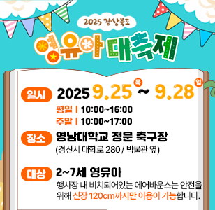 2025 경상북도 영유아 대축제 일시 2025. 9. 25. (목) ~ 2025. 9. 28. (일) 평일 10:00~16:00 주말 10:00~17:00 장소 영남대학교 정문 축구장(경산시 대학로 280/박물관 옆) 대상 2~7세 영유아 행사장 내 비치돠어있는 에어반우스는 안전을 위해 신장 120cm까지만 이용이 가능합니다 *행사장 내 주차장은 유료주차장입니다.