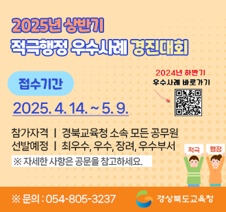 2025년 상반기 적극행정 우수사례 경진대회 접수기간 : 2025. 4. 14.(월) 9시 ~ 2025. 5. 9.(금) 적극적행정! 혁신의 첫 걸음! 참가자격 : 경북교육청 소속 모든 공무원 선발예정 : 최우수, 우수, 장려, 우수부서 ※자세한 사항은 공문을 참고하세요 ※문의 : 054-805-3237 경상북도교육청
