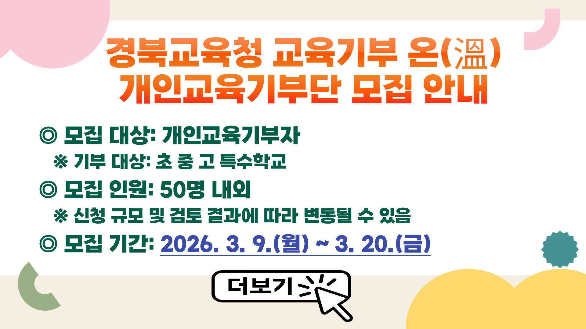 경북교육청 교육기부 온(溫), 2026년 개인교육기부단 모집 계획 안내 모집대상 개인교육기부자 모집인원 50명 내외 모집기간 2026. 3. 9.(월) ~ 3. 20.(금) 지원방법 제출 서류: [서식1] 참여 신청서, [서식2] 개인정보 동의서    - 자필 서명 후 스캔 파일 제출 (학부모) 해당 학교로 제출 (일반인) 도교육청 담당자 이메일로 제출 운영개요 활동 기간: 기부자 선정 〮 등록 후 ~ 2026. 12. 기부 대상: 초 · 중 · 고 · 특수학교 지원 내용    - 활동지원금(교통비) 지급(관내 1만원, 관외 2.5만원)     - 재료비, 강사비 등은 별도로 지급하지 않음    - 개인교육기부 활동 확인서 발급 