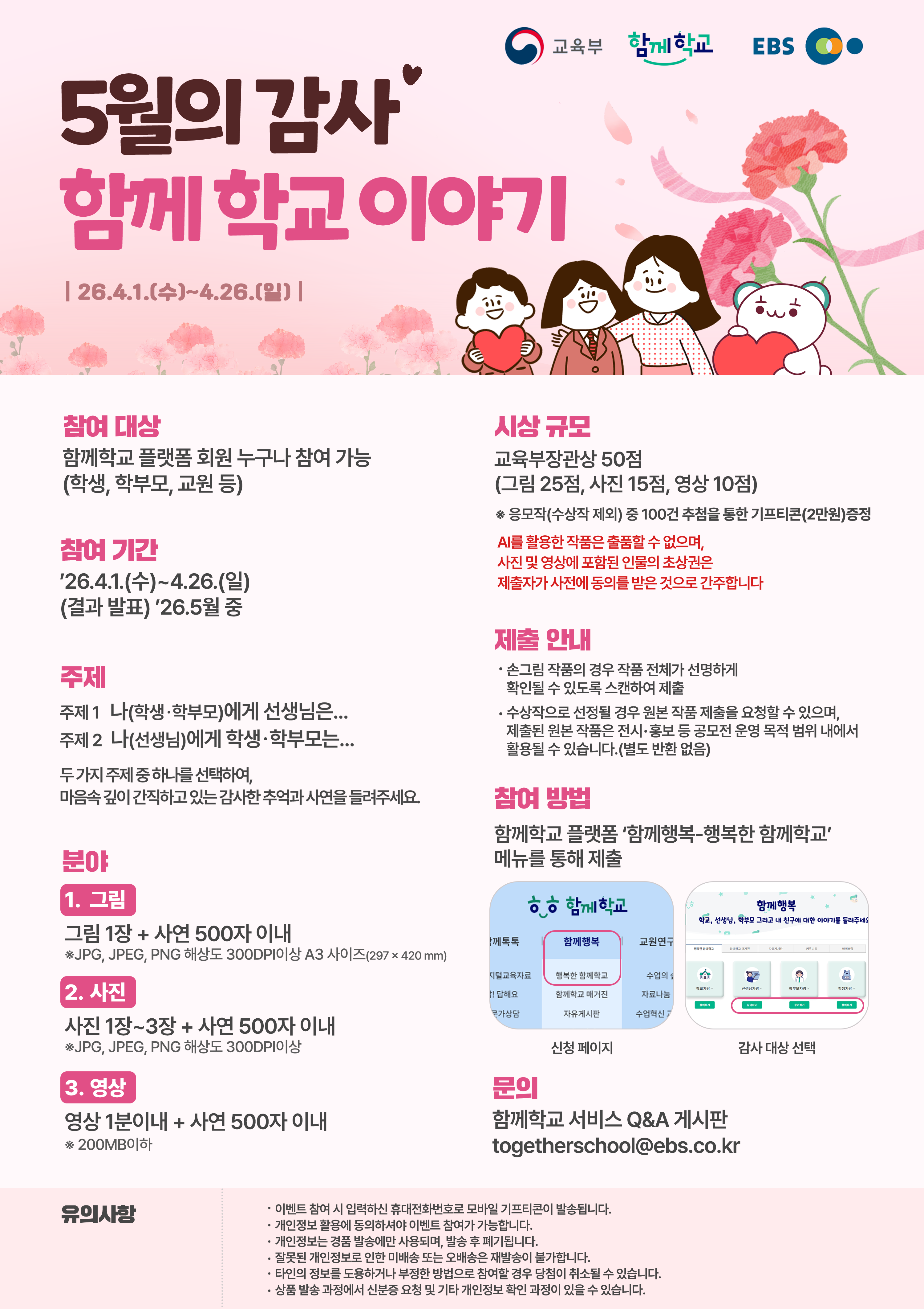 5월의 감사. 함께 학교 이야기 26.4.1(수)~4.26.(일) 참여 대상: 함께학교 플랫폼 회원 누구나 참여 가능(학생, 학부모, 교원 등) 참여 기간: '26.4.1.(수)~4.26.(일) (결과 발표) '26.5월 중. 주제: 주제1 나(학생·학부모)에게 선생님은.... 주제2 나(선생님)에게 학생·학부모는.... 두가지 주제 중 하나를 선택하여, 마음속 깊이 간직하고 있는 감사한 추억과 사연을 들려주세요. 분야 1. 그림. 그림 1장 + 사연 500자 이내 ※JPG, JPEG, PNG 해상도 300DPI이상 A3 사이즈(297×420 mm)  2. 사진. 사진 1장~3장 + 사연 500자 이내 *JPG, JPEG, PNG 해상도 300DPI이상  3. 영상. 영상 1분이내 + 사연 500자 이내 ※ 200MB이하시상 규모 교육부장관상 50점 (그림 25점, 사진 15점, 영상 10점) ※ 응모작(수상작 제외) 중 100건 추첨을 통한 기프티콘(2만원)증정 AI를 활용한 작품은 출품할 수 없으며, 사진 및 영상에 포함된 인물의 초상권은 제출자가 사전에 동의를 받은 것으로 간주합니다.제출 안내 • 손그림 작품의 경우 작품 전체가 선명하게 확인될 수 있도록 스캔하여 제출 • 수상작으로 선정될 경우 원본 작품 제출을 요청할 수 있으며 제출된 원본 작품은 전시·홍보 등 공모전 운영 목적 범위 내에서 활용될 수 있습니다.(별도 반환 없음)  참여 방법 함께학교 플랫폼 '함께행복-행복한 함께학교' 메뉴를 통해 제출. 문의 함께학교 서비스 Q&A 게시판 togetherschool@ebs.co.kr 유의사항. • 이벤트 참여 시 입력하신 휴대전화번호로 모바일 기프티콘이 발송됩니다. · 개인정보 활용에 동의하셔야 이벤트 참여가 가능합니다. · 개인정보는 경품 발송에만 사용되며, 발송 후 폐기됩니다. · 잘못된 개인정보로 인한 미배송 또는 오배송은 재발송이 불가합니다. • 타인의 정보를 도용하거나 부정한 방법으로 참여할 경우 당첨이 취소될 수 있습니다. · 상품 발송 과정에서 신분증 요청 및 기타 개인정보 확인 과정이 있을 수 있습니다