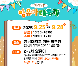 2025 경상북도 영유아 대축제 일시 2025. 9. 25. (목) ~ 2025. 9. 28. (일) 평일 10:00~16:00 주말 10:00~17:00 장소 영남대학교 정문 축구장(경산시 대학로 280/박물관 옆) 대상 2~7세 영유아 행사장 내 비치돠어있는 에어반우스는 안전을 위해 신장 120cm까지만 이용이 가능합니다 *행사장 내 주차장은 유료주차장입니다.