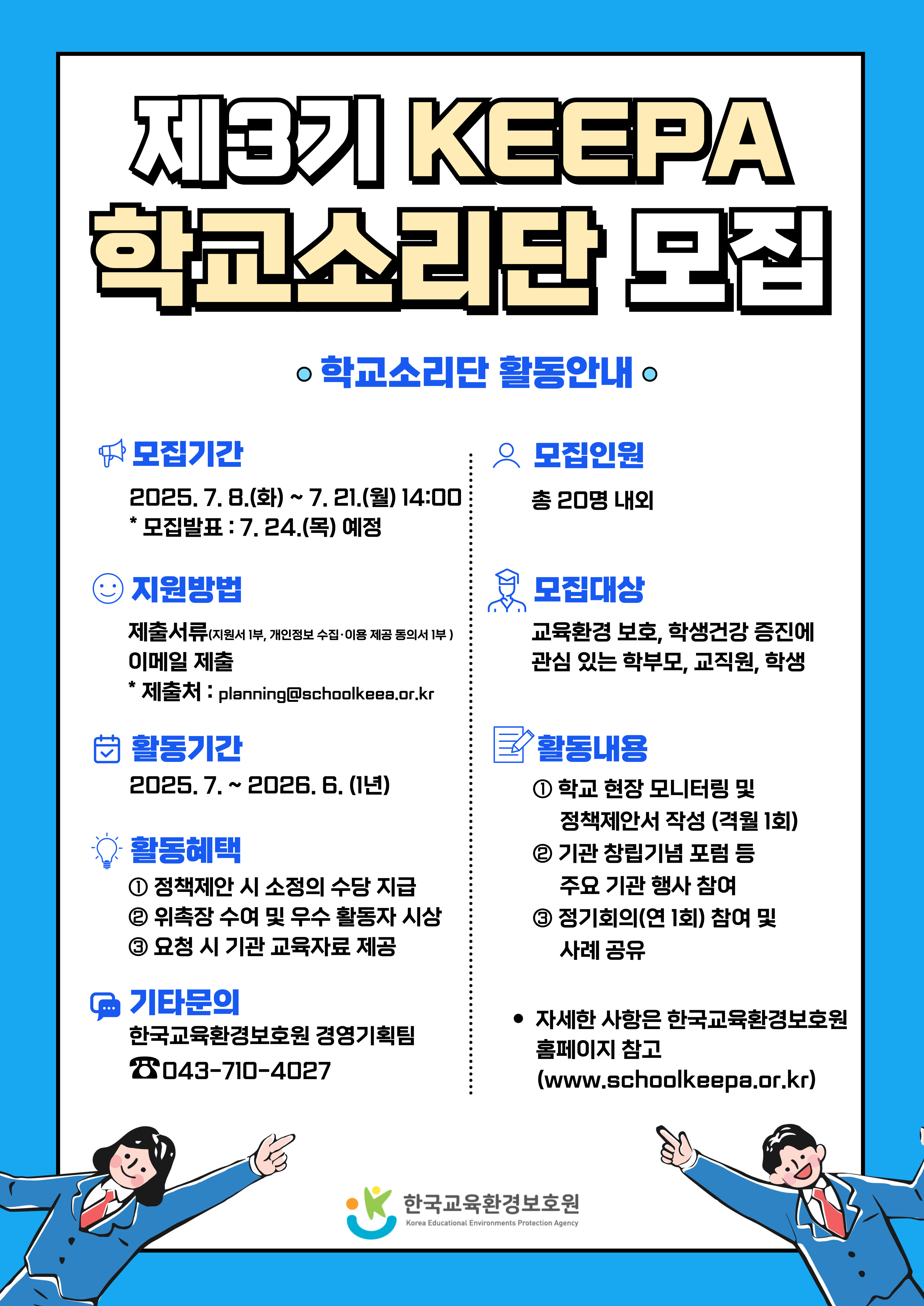 제3기 KEEPA 학교소리단 모집 학교소리단 활동안내 모집기간 2025. 7. 8.(화) ~ 7. 21.(월) 14:00 * 모집발표 : 7. 24.(목) 예정  모집인원 총 20명 내외 지원방법 제출서류(지원서 1부, 개인정보 수집 이용 제공 동의서 1부) 이메일 제출 * 제출처: planning@schoolkeea.or.kr 모집대상 교육환경 보호, 학생건강 증진에 관심있는 학부모,교직원,학생 활동기간 2025. 7. ~ 2026. 6.(1년) 활동내용 ① 학교 현장 모니터링 및 정책제안서 작성 (격월 1회) ② 기관 창립기념 포럼 등 주요 행사 참여 ④ 정기회의(연 1회) 참여 및 사례 공유 활동혜택 ① 정책제안 시 소정의 수당 지급 ② 위촉장 수여 및 우수 활동자 시상 ③ 요청 시 기관 교육자료 제공 기타문의 한국교육환경보호원 경영기획팀 043-710-4027 자세한 사항은 한국교육환경보호원 홈페이지 참고(www.schoolkeepa.or.kr) 한국교육환경보호원