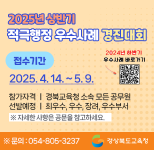 2025년 상반기 적극행정 우수사례 경진대회 접수기간 : 2025. 4. 14.(월) 9시 ~ 2025. 5. 9.(금) 적극적행정! 혁신의 첫 걸음! 참가자격 : 경북교육청 소속 모든 공무원 선발예정 : 최우수, 우수, 장려, 우수부서 ※자세한 사항은 공문을 참고하세요 ※문의 : 054-805-3237 경상북도교육청
