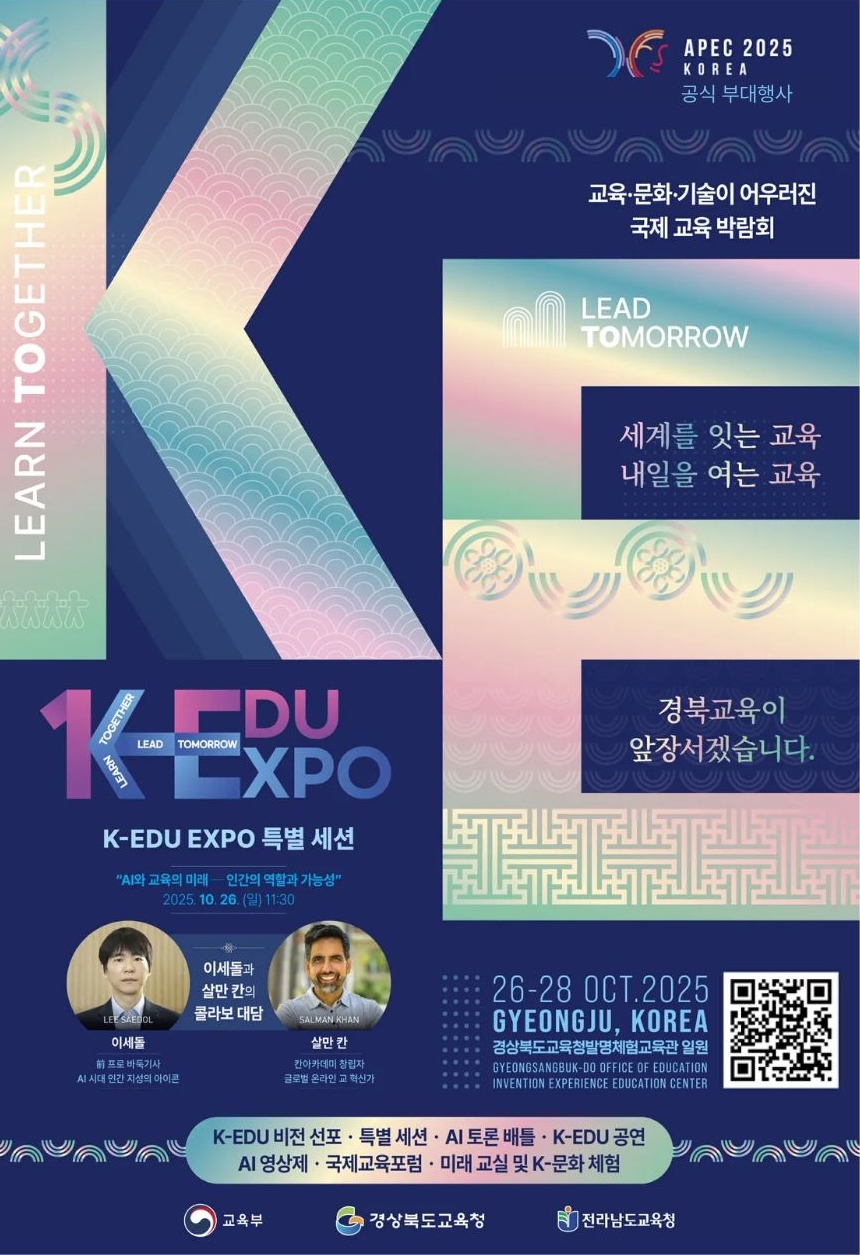 APEC 2025 KOREA 공식 부대행사 교육문화기술이 어우러진 국제교육박람회 세계를 잇는 교육 내일을 여는 교육 경북교육이 앞장서겠습니다. K-EDU EXPO 특별세션 AI와 교육의 미래 인간의 역할과 가능성 2025.10.16(일) 11:30 이세돌과 살만칸의 콜라보 대담 K-EDU 비전 선포 특별 세션 AI 토론 배틀  K-EDU 공연 AI 영상제 국제교육포럼 미래교실 및 K-문화 체험