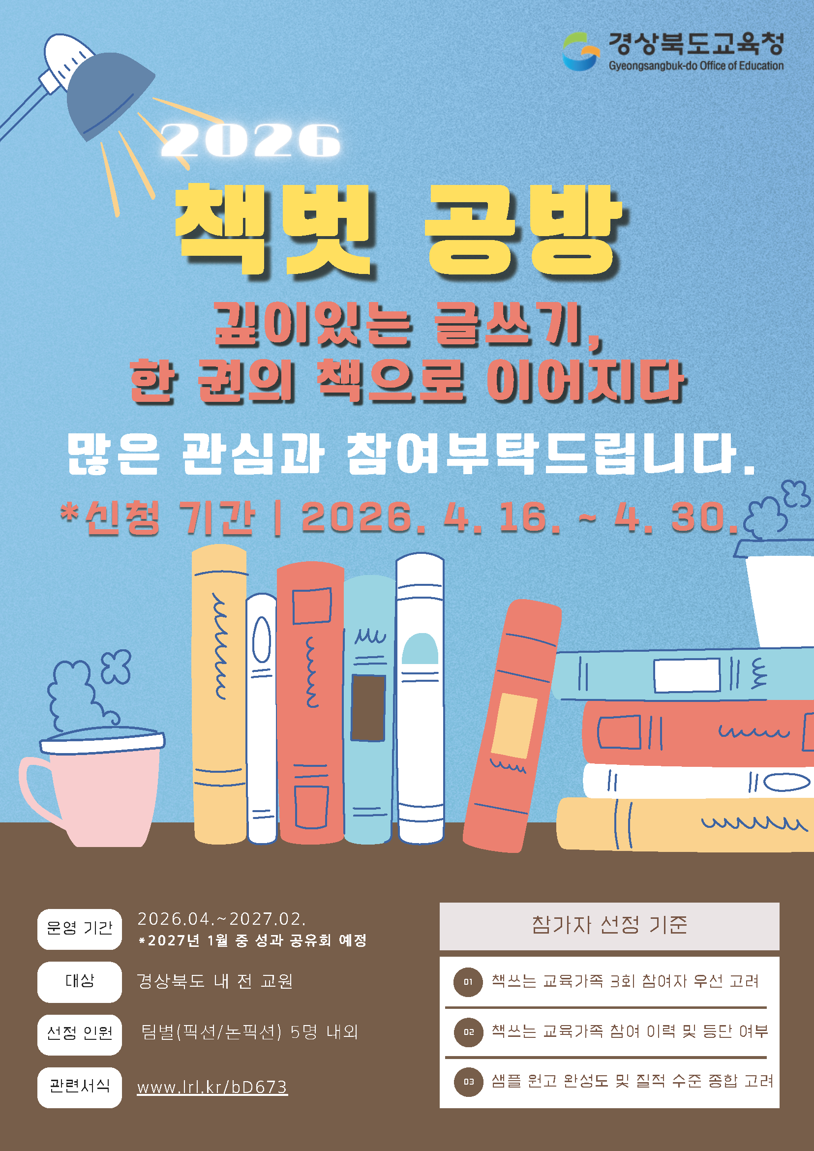 2026 책벗 공방 깊이있는 글쓰기, 한 권의 책으로 이어지다 많은 관심과 참여부탁드립니다. *신청 기간 | 2026. 4. 16. ~ 4. 30. 운영 기간  대상  01  선정 인원  02  관련서식  2026.04 .~ 2027.02 * 2027년 1월 중 성과 공유회 예정  경상북도 내 전 교원  팀별(픽션/논픽션) 5명 내외  www.Irl.kr/bD673  참가자 선정 기준  01.책쓰는 교육가족 3회 참여자 우선 고려  02.책쓰는 교육가족 참여 이력 및 등단 여부  03.샘플 원고 완성도 및 질적 수준 종합 고려