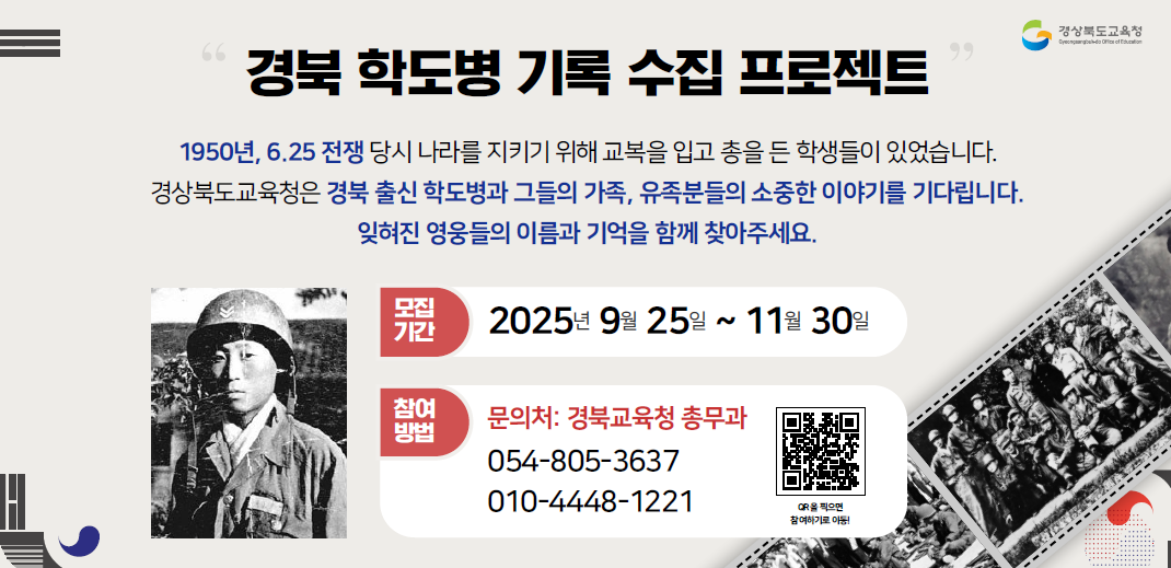 경북 학도병 기록 수집 프로젝트 1950년 6.25 전쟁 당시 나라를 지키기 위해 교복을 입고 총을 든 학생들이 있었습니다. 경상북도교육청은 경북 출신 학도병과 그들의 가족, 유족분들의 소중한 이야기를 기다립니다. 잊혀진 영웅들의 이름과 기억을 함께 찾아주세요 모집기간 2025년 9월 25일 ~ 11월 30일 참여방법 문의처: 경북교육청 총무과 054-805-3637 010-4448-1221