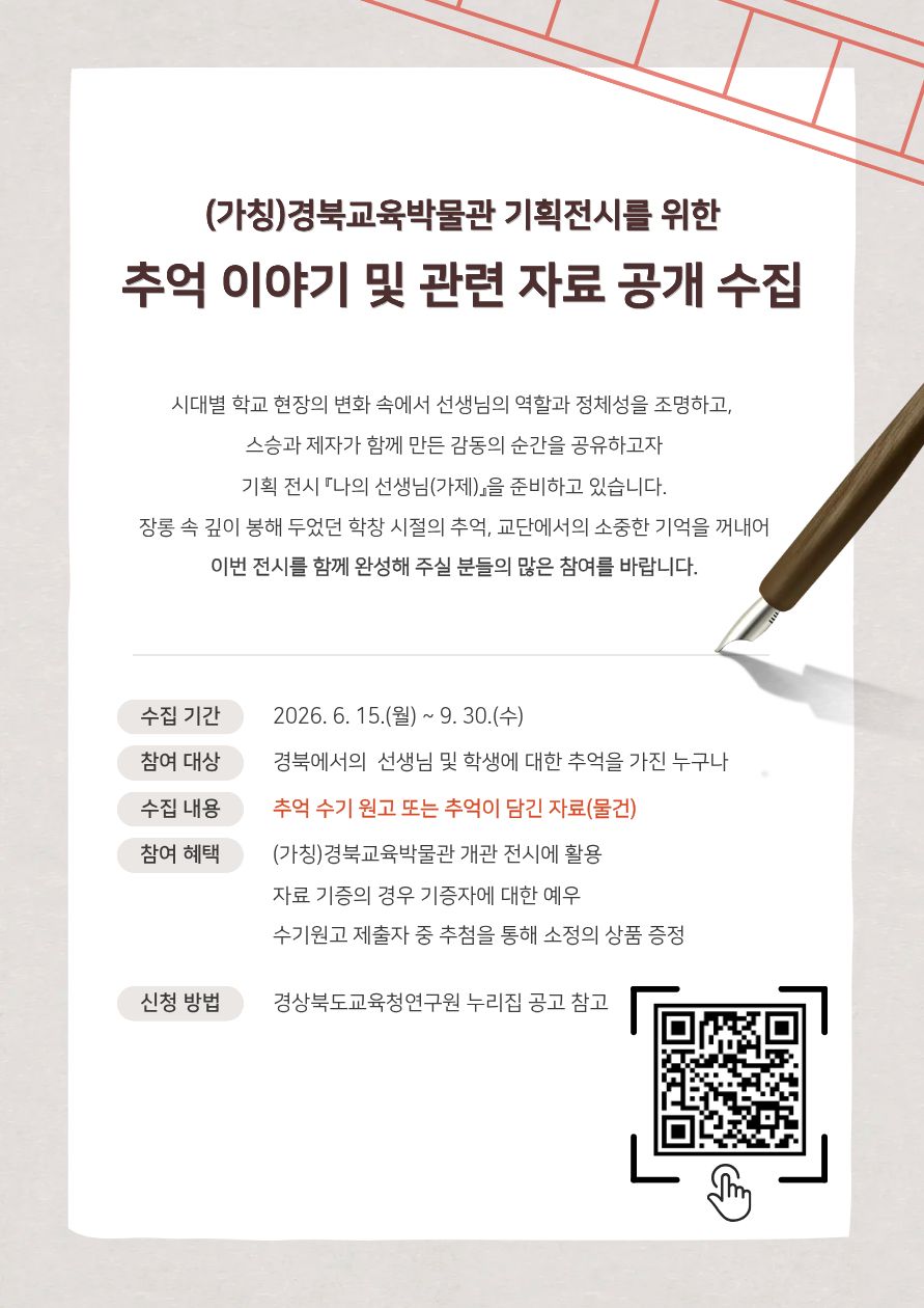 (가칭)경북교육박물관 기획전시를 위한 추억 이야기 및 관련 자료 공개 수집. 시대별 학교 현장의 변화 속에서 선생님의 역할과 정체성을 조명하고, 스승과 제자가 함께 만든 감동의 순간을 공유하고자 기획 전시 『나의 선생님(가제)』을 준비하고 있습니다. 장롱 속 깊이 봉해 두었던 학창 시절의 추억, 교단에서의 소중한 기억을 꺼내어 이번 전시를 함께 완성해 주실 분들의 많은 참여를 바랍니다. 수집 기간: 2026. 6. 15.(월) ~ 9. 30.(수) 참여 대상: 경북에서의 선생님 및 학생에 대한 추억을 가진 누구나 수집 내용: 추억 수기 원고 또는 추억이 담긴 자료(물건) 참여 혜택: (가칭)경북교육박물관 개관 전시에 활용, 자료 기증의 경우 기증자에 대한 예우, 수기원고 제출자 중 추첨을 통해 소정의 상품 증정. 신청 방법: 경상북도교육청연구원 누리집 공고 참고