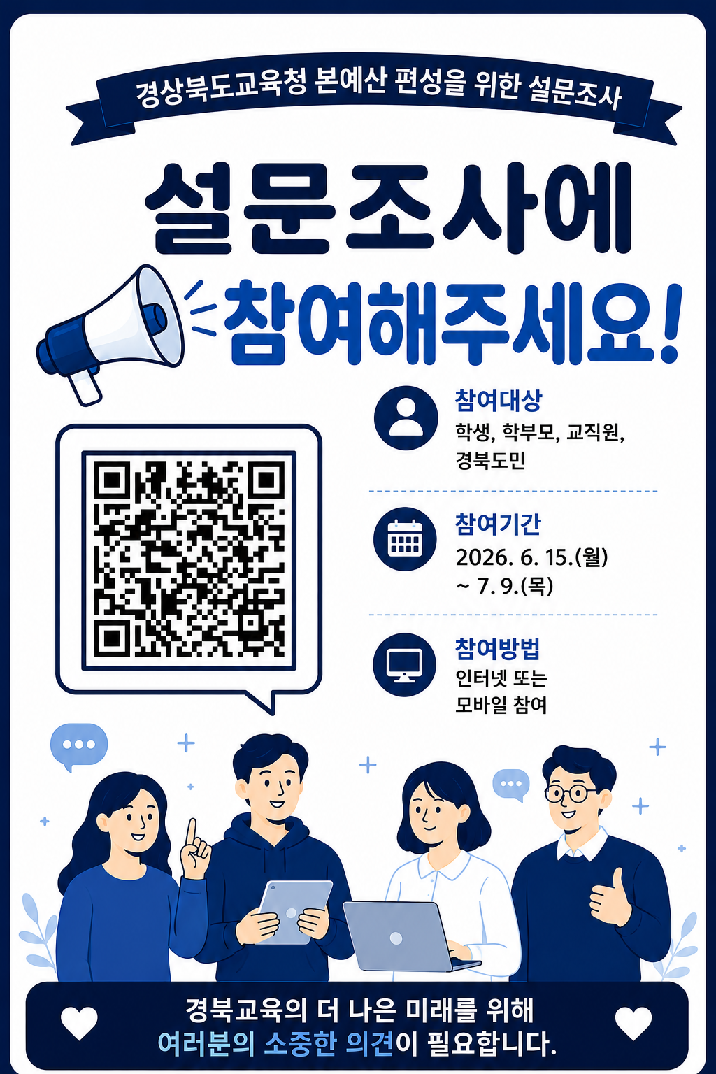 경상북도교육청 본예산 편성을 위한 설문조사.  설문조사에 참여해주세요! 참여대상 학생, 학부모, 교직원, 경북도민  참여기간 2026. 6. 15.(월) ~ 7.9.(목)  참여방법 인터넷 또는 모바일 참여경북교육의 더 나은 미래를 위해 여러분의 소중한 의견이 필요합니다.