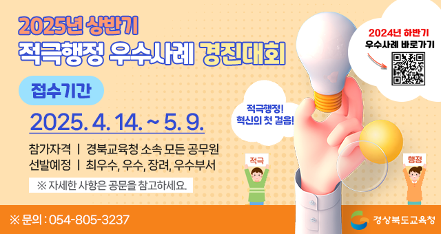 2025년 상반기 적극행정 우수사례 경진대회 접수기간 : 2025. 4. 14.(월) 9시 ~ 2025. 5. 9.(금) 적극적행정! 혁신의 첫 걸음! 참가자격 : 경북교육청 소속 모든 공무원 선발예정 : 최우수, 우수, 장려, 우수부서 ※자세한 사항은 공문을 참고하세요 ※문의 : 054-805-3237 경상북도교육청