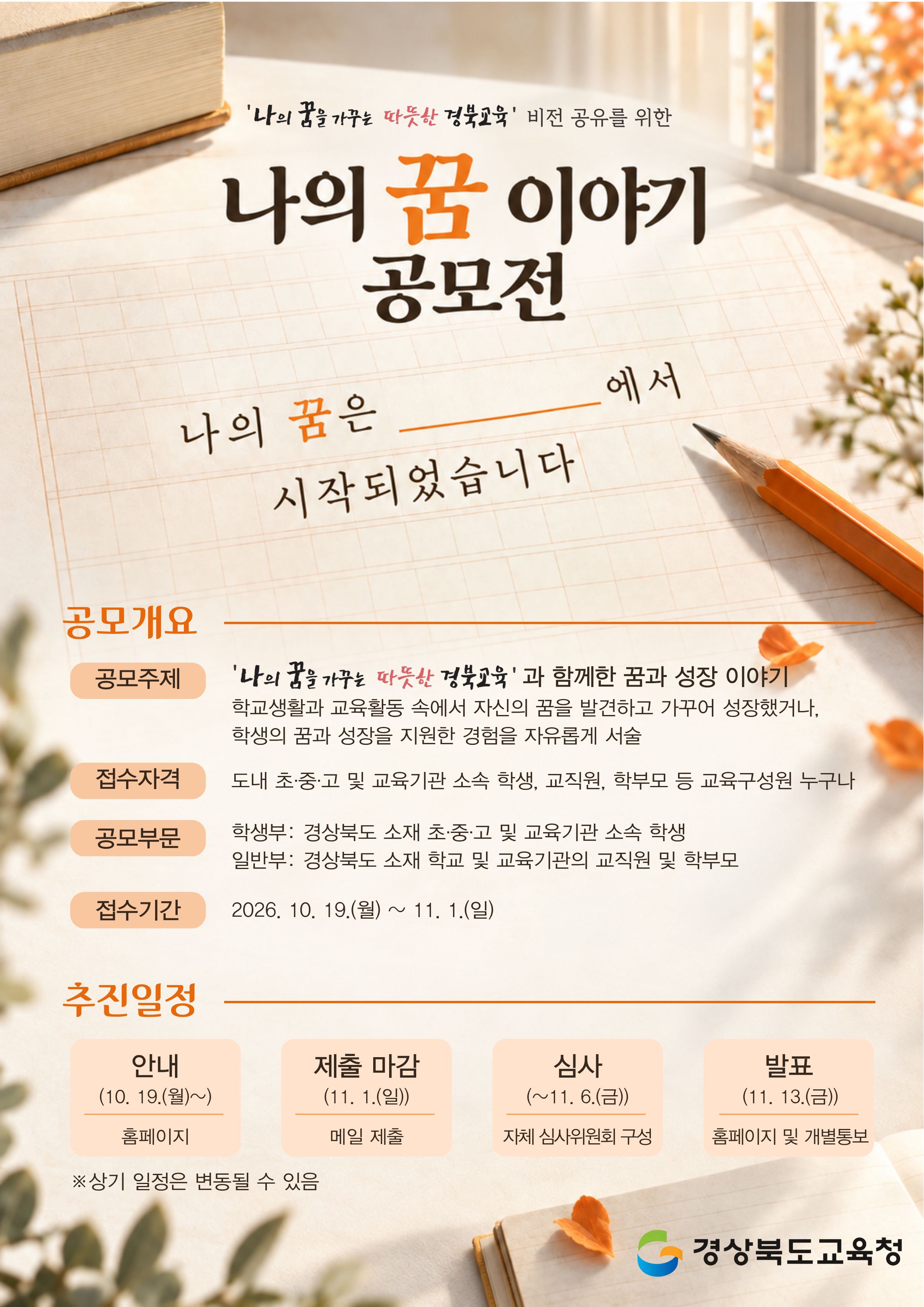 '나의 꿈을 가꾸는 따뜻한 경북교육' 비전 공유를 위한 나의 꿈 이야기 공모전. 나의 꿈은 ___에서 시작되었습니다. 공모개요. 공모주제: '나의 꿈을 가꾸는 따뜻산 경북교육' 과 함께한 꿈과 성장 이야기. 학교생활과 교육활동 속에서 자신의 꿈을 발견하고 가꾸어 성장했거나, 학생의 꿈과 성장을 지원한 경험을 자유롭게 서술. 접수자격: 도내 초·중·고 및 교육기관 소속 학생, 교직원, 학부모 등 교육구성원 누구나. 공모부문. 학생부: 경상북도 소재 초·중·고 및 교육기관 소속 학생.  일반부: 경상북도 소재 학교 및 교육기관의 교직원 및 학부모 접수기간: 2026. 10. 19.(월) ~ 11. 1.(일) 추진일정. 안내: 10. 19.(월)~홈페이지. 제출 마감: 11. 1.(일) 메일 제출. 심사: ~11. 6.(금) 자체 심사위원회 구성. 발표: 11. 13.(금) 홈페이지 및 개별통보. ※상기 일정은 변동될 수 있음. 경상북도교육청
