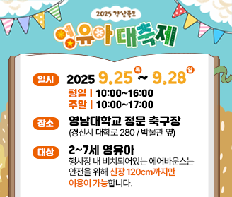 2025 경상북도 영유아 대축제 일시 2025. 9. 25. (목) ~ 2025. 9. 28. (일) 평일 10:00~16:00 주말 10:00~17:00 장소 영남대학교 정문 축구장(경산시 대학로 280/박물관 옆) 대상 2~7세 영유아 행사장 내 비치돠어있는 에어반우스는 안전을 위해 신장 120cm까지만 이용이 가능합니다 *행사장 내 주차장은 유료주차장입니다.