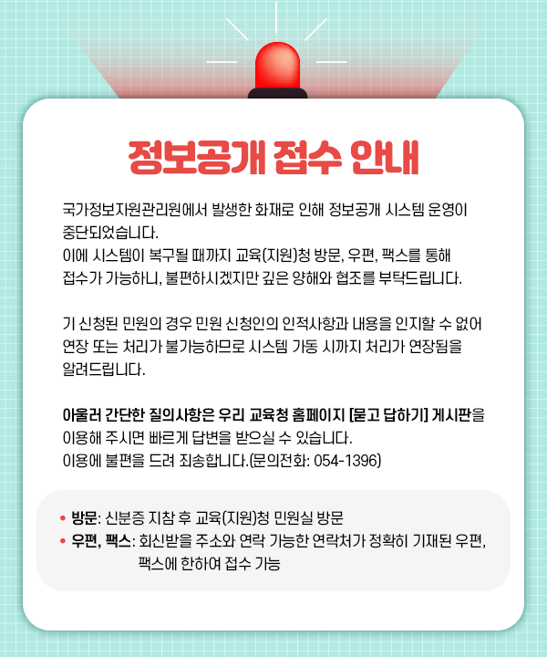  정보공개접수 안내 국가정보자원관리원에서 발생한 화재로 인해 정보공개 시스템 운영이 중단되었습니다. 이에 시스템이 복구될 때까지 교육(지원)청 방문, 우편, 팩스를 통해 접수가 가능하니, 불편하시겠지만 깊은 양해와 협조를 부탁드립니다. 기신청된 민원의 경우 민원 신청인의 인적사항과 내용을 인지할 수 없어 연장 또는 처리가 불가능하므로 시스템 가동 시까지 처리가 연장됨을 알려드립니다. 아울러 간단한 질의사항은 우리 교육청 홈페이지 [묻고 답하기] 게시판을 이용해주시면 빠르게 답변을 받으실 수 있습니다. 이용에 불편을 드려 죄송합니다.(문의전화: 054-1396) • 방문: 신분증 지참 후 교육지원청 민원실 방문 우편, 팩스: 회신받을 주소와 연락 가능한 연락처가 정확히 기재된 우편, 팩스에 한하여 접수 가능