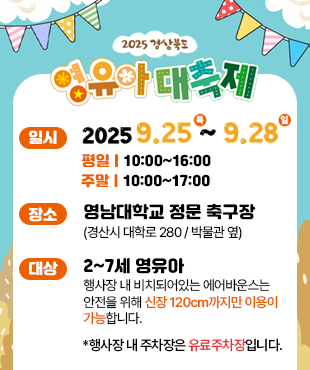 2025 경상북도 영유아 대축제 일시 2025. 9. 25. (목) ~ 2025. 9. 28. (일) 평일 10:00~16:00 주말 10:00~17:00 장소 영남대학교 정문 축구장(경산시 대학로 280/박물관 옆) 대상 2~7세 영유아 행사장 내 비치돠어있는 에어반우스는 안전을 위해 신장 120cm까지만 이용이 가능합니다 *행사장 내 주차장은 유료주차장입니다.