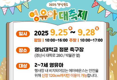 2025 경상북도 영유아 대축제 일시 2025. 9. 25. (목) ~ 2025. 9. 28. (일) 평일 10:00~16:00 주말 10:00~17:00 장소 영남대학교 정문 축구장(경산시 대학로 280/박물관 옆) 대상 2~7세 영유아 행사장 내 비치돠어있는 에어반우스는 안전을 위해 신장 120cm까지만 이용이 가능합니다 *행사장 내 주차장은 유료주차장입니다.