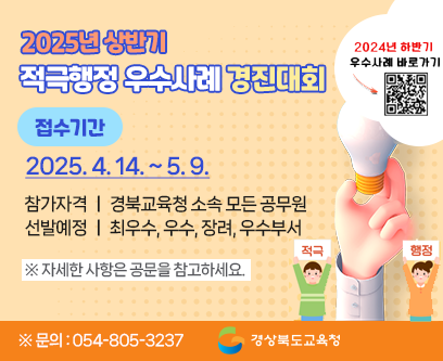 2025년 상반기 적극행정 우수사례 경진대회 접수기간 : 2025. 4. 14.(월) 9시 ~ 2025. 5. 9.(금) 적극적행정! 혁신의 첫 걸음! 참가자격 : 경북교육청 소속 모든 공무원 선발예정 : 최우수, 우수, 장려, 우수부서 ※자세한 사항은 공문을 참고하세요 ※문의 : 054-805-3237 경상북도교육청