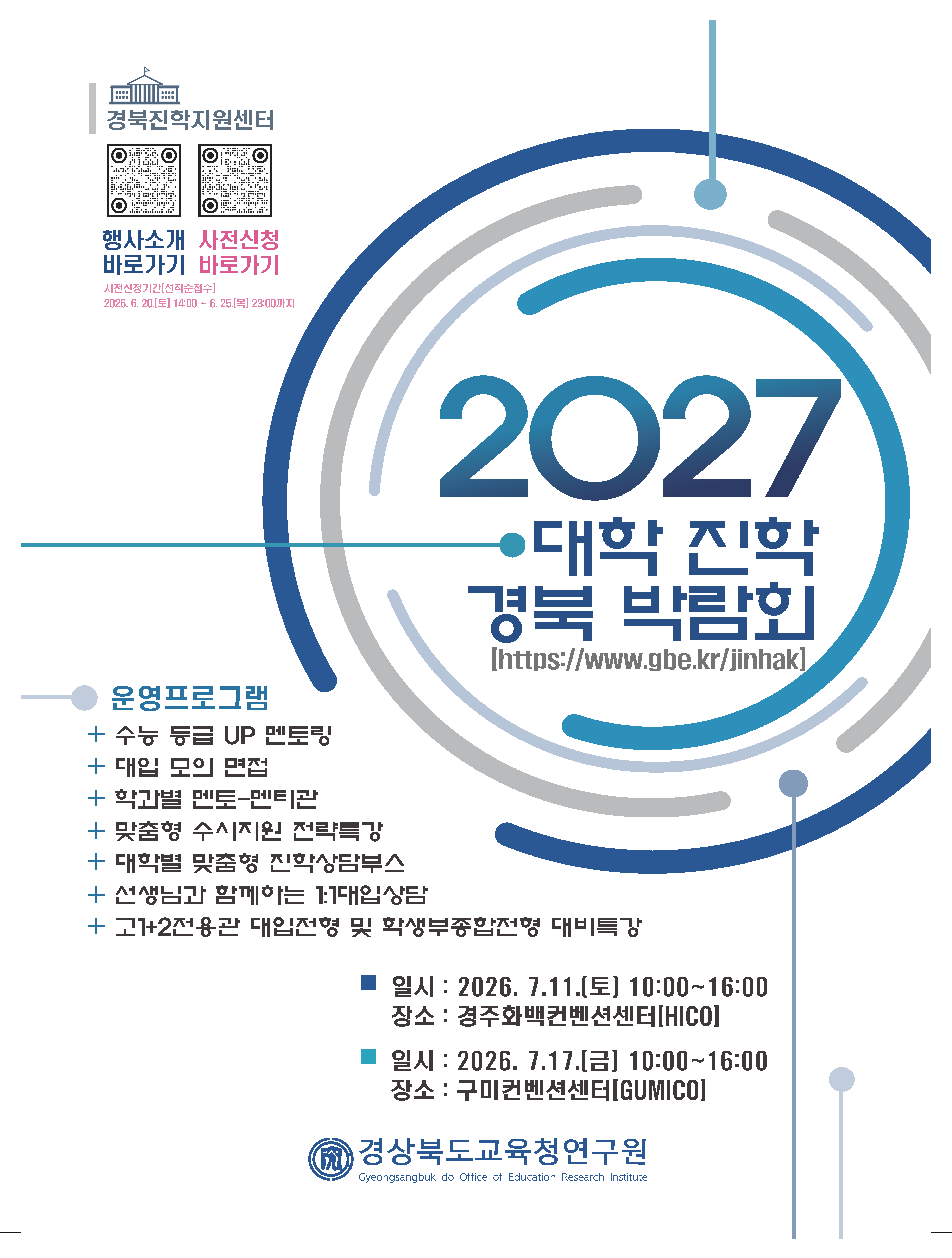 경북진학지원센터 QR코드 행사소개 바로가기. QR코드 사전신청 바로가기 사전신청기간[선착순접수] 2026. 6. 20.[토] 14:00 ~ 6. 25.[목] 23:00까지 2027 대학 진학 경북 박람회[https://www.gbe.kr/jinhak]  운영프로그램 + 수능 등급 UP 멘토링 + 대입 모의 면접 + 학과별 멘토-멘티관 + 맞춤형 수시지원 전략특강 + 대학별 맞춤형 진학상담부스 + 선생님과 함께하는 1:7대입상담 + 고1+2전용관 대입전형 및 학생부종합전형 대비특강 ■ 일시 : 2026. 7.11.[토] 10:00~16:00 장소 : 경주화백컨벤션센터[HICO] ■ 일시 : 2026. 7.17.[금] 10:00~16:00 장소 : 구미컨벤션센터[GUMICO] 경상북도교육청연구원
