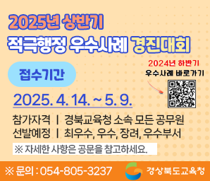 2025년 상반기 적극행정 우수사례 경진대회 접수기간 : 2025. 4. 14.(월) 9시 ~ 2025. 5. 9.(금) 적극적행정! 혁신의 첫 걸음! 참가자격 : 경북교육청 소속 모든 공무원 선발예정 : 최우수, 우수, 장려, 우수부서 ※자세한 사항은 공문을 참고하세요 ※문의 : 054-805-3237 경상북도교육청